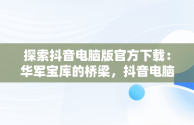 探索抖音电脑版官方下载：华军宝库的桥梁，抖音电脑版叫什么名字 