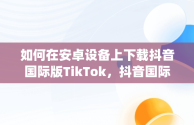 如何在安卓设备上下载抖音国际版TikTok，抖音国际版(tiktok)最新版下载v18.3.6 免费下载 