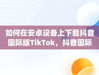 如何在安卓设备上下载抖音国际版TikTok，抖音国际版(tiktok)最新版下载v18.3.6 免费下载 