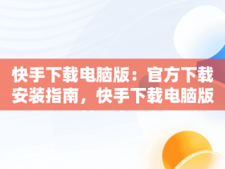 快手下载电脑版：官方下载安装指南，快手下载电脑版最新版 