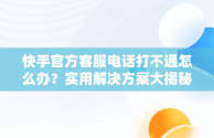 快手官方客服电话打不通怎么办？实用解决方案大揭秘，快手人工客服电话热线总不接 