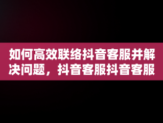 如何高效联络抖音客服并解决问题，抖音客服抖音客服电话号码 