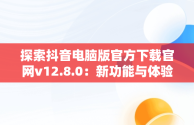 探索抖音电脑版官方下载官网v12.8.0：新功能与体验，抖音电脑版官方网址 