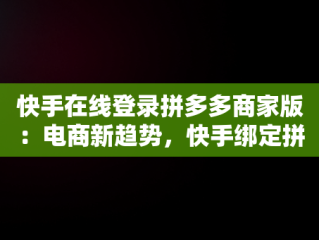 快手在线登录拼多多商家版：电商新趋势，快手绑定拼多多店铺详细教程 