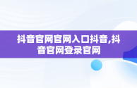 抖音官网官网入口抖音,抖音官网登录官网