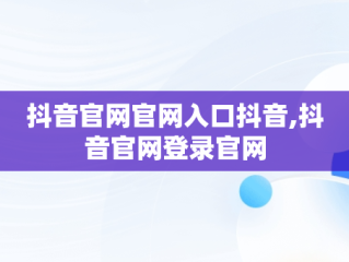 抖音官网官网入口抖音,抖音官网登录官网