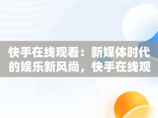 快手在线观看：新媒体时代的娱乐新风尚，快手在线观看 