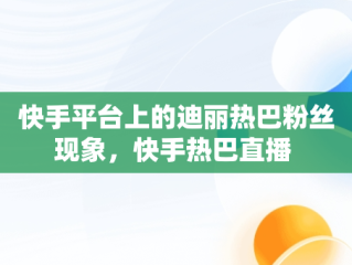 快手平台上的迪丽热巴粉丝现象，快手热巴直播 
