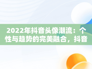 2022年抖音头像潮流：个性与趋势的完美融合，抖音头像2022最火爆伤感 