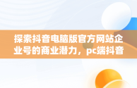 探索抖音电脑版官方网站企业号的商业潜力，pc端抖音企业号管理平台 