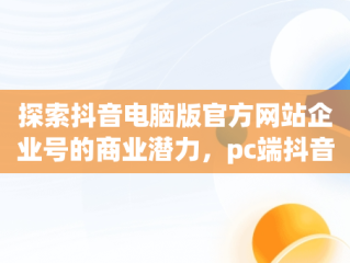 探索抖音电脑版官方网站企业号的商业潜力，pc端抖音企业号管理平台 