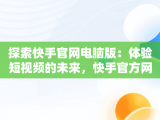 探索快手官网电脑版：体验短视频的未来，快手官方网电脑版 