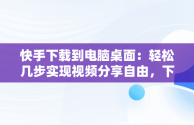 快手下载到电脑桌面：轻松几步实现视频分享自由，下载快手电脑版到桌面 