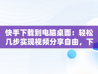 快手下载到电脑桌面：轻松几步实现视频分享自由，下载快手电脑版到桌面 