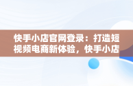 快手小店官网登录：打造短视频电商新体验，快手小店官网登录不了 