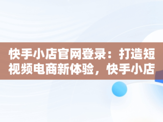 快手小店官网登录：打造短视频电商新体验，快手小店官网登录不了 