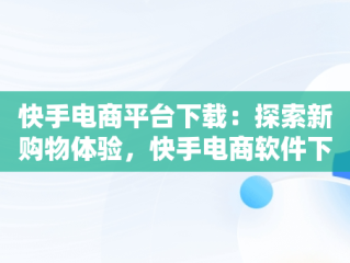 快手电商平台下载：探索新购物体验，快手电商软件下载 