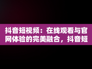 抖音短视频：在线观看与官网体验的完美融合，抖音短视频在线观看视频官网下载 