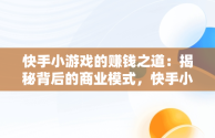 快手小游戏的赚钱之道：揭秘背后的商业模式，快手小游戏怎样赚钱提现 