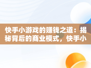 快手小游戏的赚钱之道：揭秘背后的商业模式，快手小游戏怎样赚钱提现 