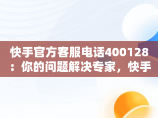 快手官方客服电话400128：你的问题解决专家，快手官方客服电话如何转人工 