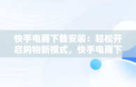 快手电商下载安装：轻松开启购物新模式，快手电商下载安装手机版 