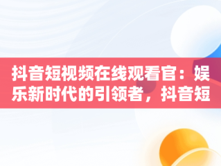 抖音短视频在线观看官：娱乐新时代的引领者，抖音短视频高清在线观看 