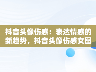 抖音头像伤感：表达情感的新趋势，抖音头像伤感女图片 