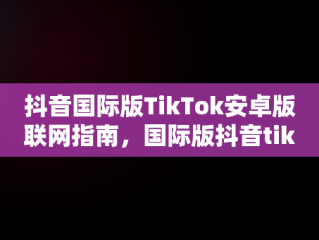 抖音国际版TikTok安卓版联网指南，国际版抖音tiktokios 