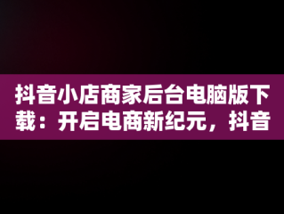 抖音小店商家后台电脑版下载：开启电商新纪元，抖音小店电脑版登陆入口 
