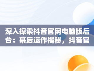 深入探索抖音官网电脑版后台：幕后运作揭秘，抖音官网电脑怎么打不开 