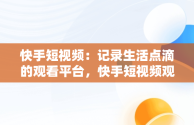 快手短视频：记录生活点滴的观看平台，快手短视频观看平台在哪里 