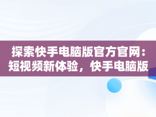 探索快手电脑版官方官网：短视频新体验，快手电脑版官方官网下载 