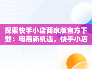 探索快手小店商家版官方下载：电商新机遇，快手小店商家版下载地址 