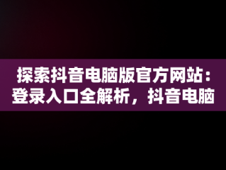 探索抖音电脑版官方网站：登录入口全解析，抖音电脑版官方网站登录入口下载 