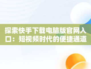 探索快手下载电脑版官网入口：短视频时代的便捷通道，快手下载电脑版官方 