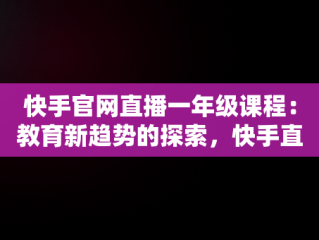 快手官网直播一年级课程：教育新趋势的探索，快手直播一年级教学视频 