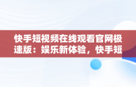 快手短视频在线观看官网极速版：娱乐新体验，快手短视频在线观看官网极速版下载 