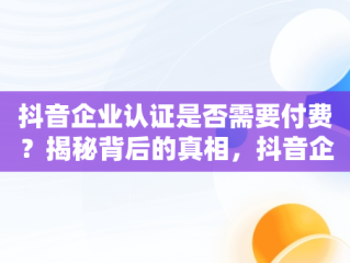 抖音企业认证是否需要付费？揭秘背后的真相，抖音企业认证要交钱吗 