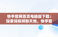 快手官网首页电脑版下载：探索短视频新天地，快手官网首页电脑版下载安装 