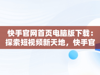 快手官网首页电脑版下载：探索短视频新天地，快手官网首页电脑版下载安装 