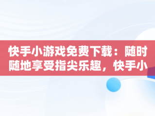 快手小游戏免费下载：随时随地享受指尖乐趣，快手小游戏免广告破解版 