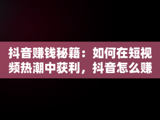 抖音赚钱秘籍：如何在短视频热潮中获利，抖音怎么赚钱最简单的方法 