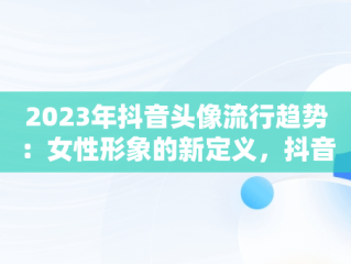 2023年抖音头像流行趋势：女性形象的新定义，抖音头像图片女生 