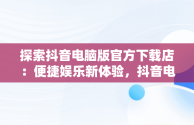 探索抖音电脑版官方下载店：便捷娱乐新体验，抖音电脑版官方网址 