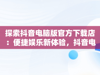 探索抖音电脑版官方下载店：便捷娱乐新体验，抖音电脑版官方网址 