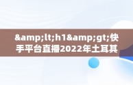 &lt;h1&gt;快手平台直播2022年土耳其大师赛：精彩不容错过&lt;/h1&gt;，快手土耳其是啥 