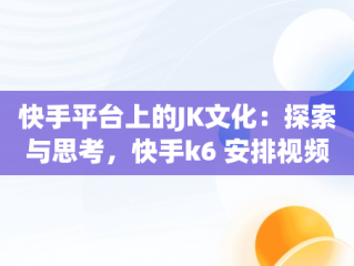 快手平台上的JK文化：探索与思考，快手k6 安排视频在线看 