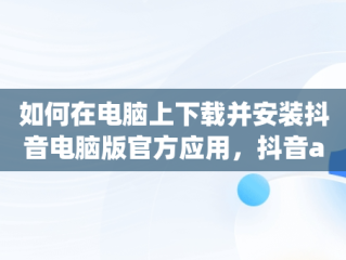 如何在电脑上下载并安装抖音电脑版官方应用，抖音app电脑版下载 