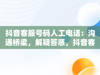 抖音客服号码人工电话：沟通桥梁，解疑答惑，抖音客服电话人工服务电话号码 